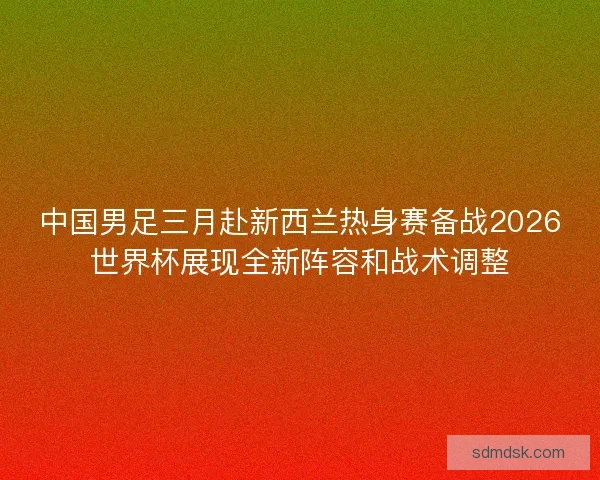 中国男足三月赴新西兰热身赛备战2026世界杯展现全新阵容和战术调整