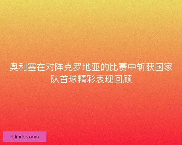 奥利塞在对阵克罗地亚的比赛中斩获国家队首球精彩表现回顾