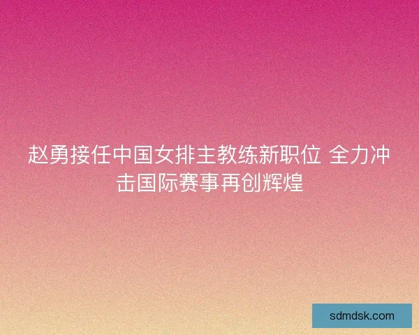 赵勇接任中国女排主教练新职位 全力冲击国际赛事再创辉煌