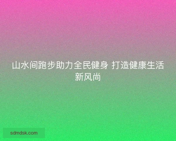 山水间跑步助力全民健身 打造健康生活新风尚