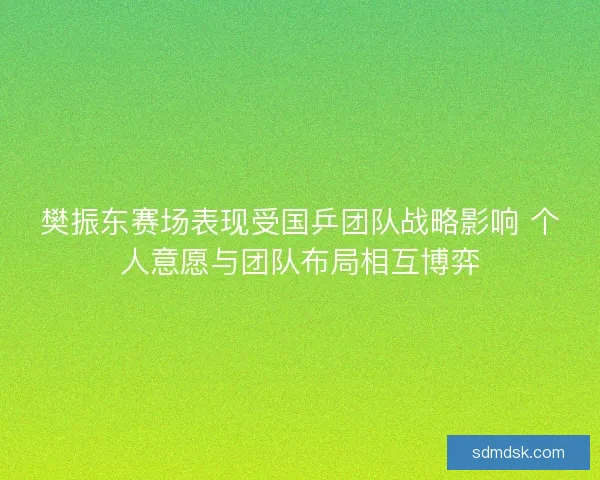 樊振东赛场表现受国乒团队战略影响 个人意愿与团队布局相互博弈