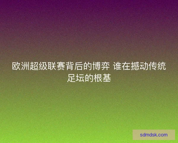 欧洲超级联赛背后的博弈 谁在撼动传统足坛的根基