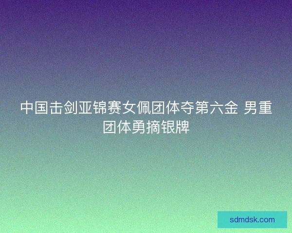 中国击剑亚锦赛女佩团体夺第六金 男重团体勇摘银牌