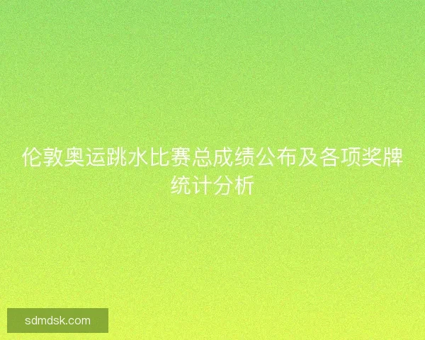 伦敦奥运跳水比赛总成绩公布及各项奖牌统计分析